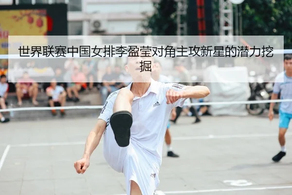 世界联赛中国女排李盈莹对角主攻新星的潜力挖掘