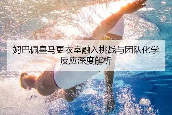 姆巴佩皇马更衣室融入挑战与团队化学反应深度解析