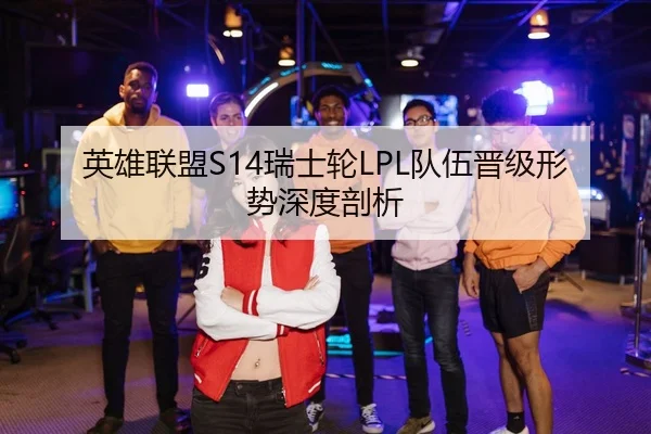 英雄联盟S14瑞士轮LPL队伍晋级形势深度剖析