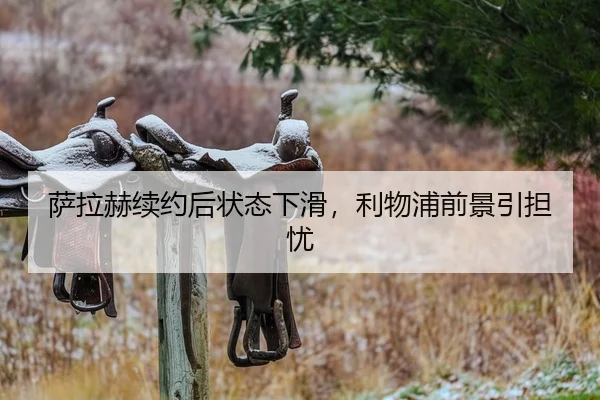 萨拉赫续约后状态下滑，利物浦前景引担忧