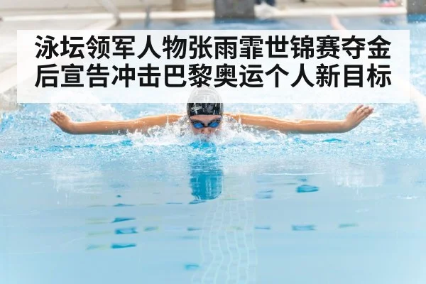 泳坛领军人物张雨霏世锦赛夺金后宣告冲击巴黎奥运个人新目标